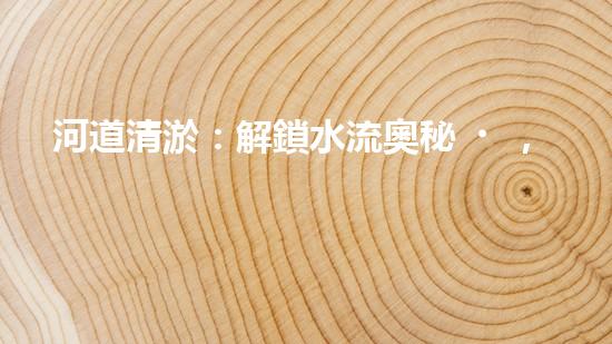 河道清淤：解鎖水流奧秘，重塑自然之美！